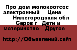 Про дом молокоотсос электронный  › Цена ­ 3 400 - Нижегородская обл., Саров г. Дети и материнство » Другое   